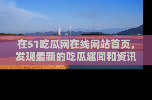 在51吃瓜网在线网站首页,发现最新的吃瓜趣闻和资讯分享