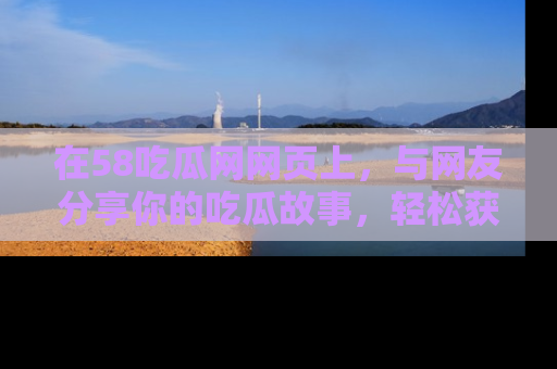 在58吃瓜网网页上,与网友分享你的吃瓜故事,轻松获取热门趣闻