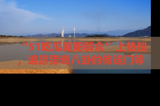 “51吃瓜朝阳群众”上热搜,追踪猎奇八卦的传送门等你点击!