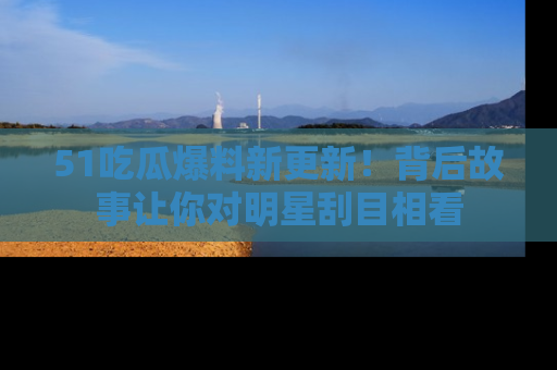51吃瓜爆料新更新!背后故事让你对明星刮目相看