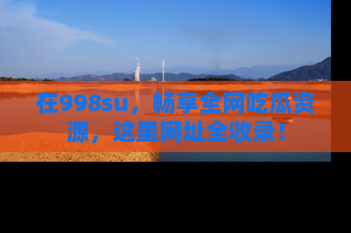 在998su，畅享全网吃瓜资源，这里网址全收录！