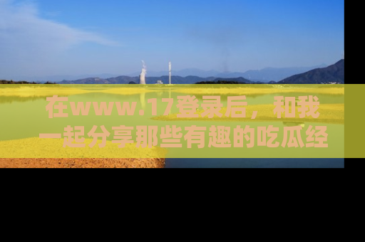 在www.17登录后，和我一起分享那些有趣的吃瓜经历吧！