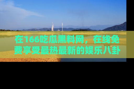 在166吃瓜黑料网，在线免费享受最热最新的娱乐八卦！