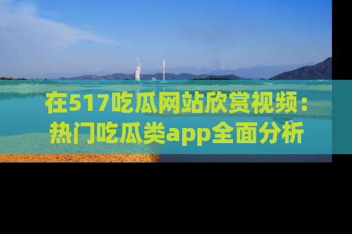 在517吃瓜网站欣赏视频：热门吃瓜类app全面分析