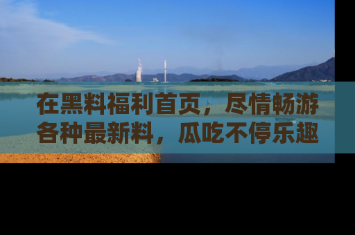 在黑料福利首页，尽情畅游各种最新料，瓜吃不停乐趣无穷！