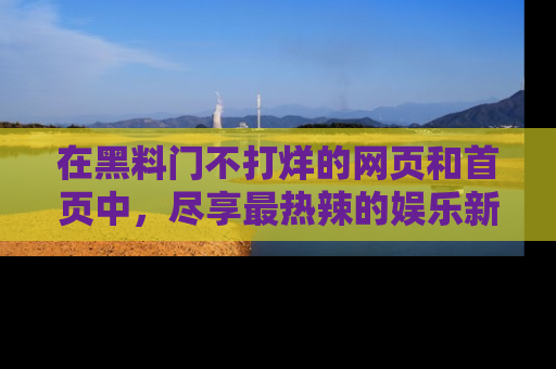 在黑料门不打烊的网页和首页中，尽享最热辣的娱乐新闻与八卦，快来围观！