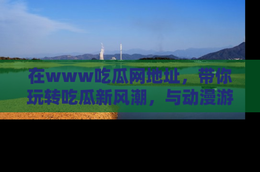 在www吃瓜网地址，带你玩转吃瓜新风潮，与动漫游戏角色共度精彩时光！