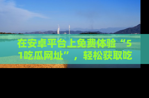 在安卓平台上免费体验“51吃瓜网址”，轻松获取吃瓜新鲜事！