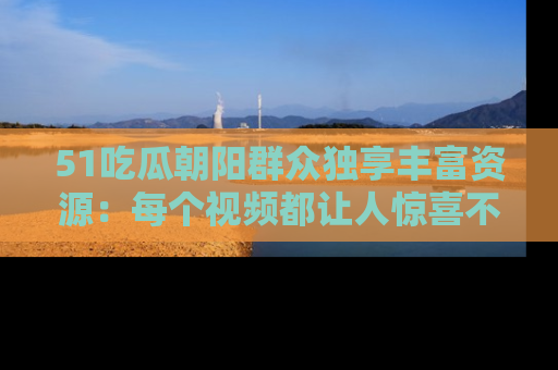 51吃瓜朝阳群众独享丰富资源:每个视频都让人惊喜不已!