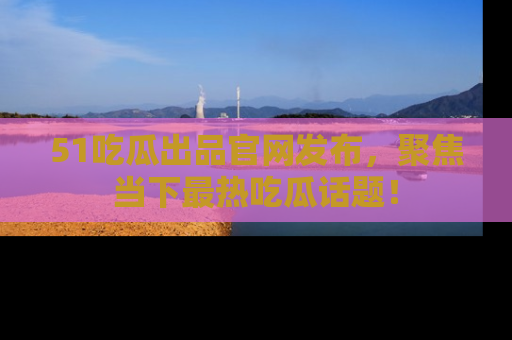 51吃瓜出品官网发布,聚焦当下最热吃瓜话题!