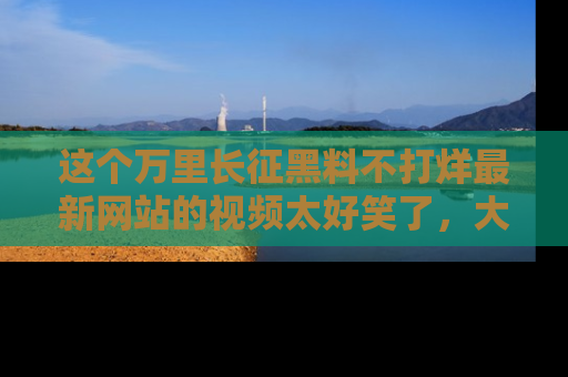 这个万里长征黑料不打烊最新网站的视频太好笑了，大家快来一起看吧！