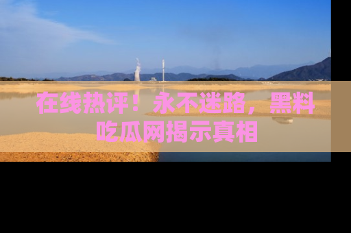 在线热评！永不迷路，黑料吃瓜网揭示真相