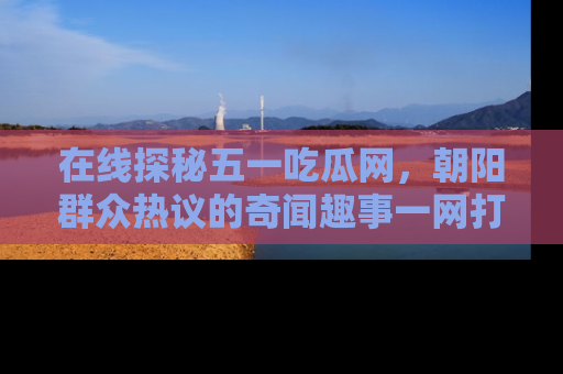 在线探秘五一吃瓜网，朝阳群众热议的奇闻趣事一网打尽