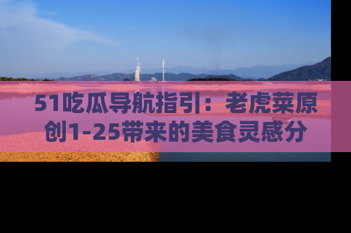 51吃瓜导航指引:老虎菜原创1-25带来的美食灵感分享