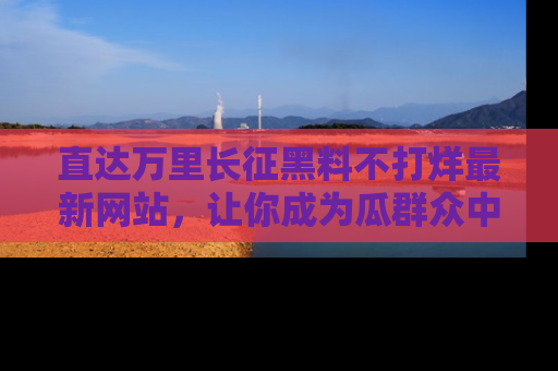 直达万里长征黑料不打烊最新网站,让你成为瓜群众中的资深吃瓜客!