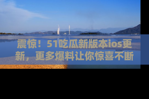 震惊!51吃瓜新版本ios更新,更多爆料让你惊喜不断,赶快来看吧!