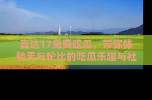 直达17免费吃瓜,带你体验无与伦比的吃瓜乐趣与社区互动