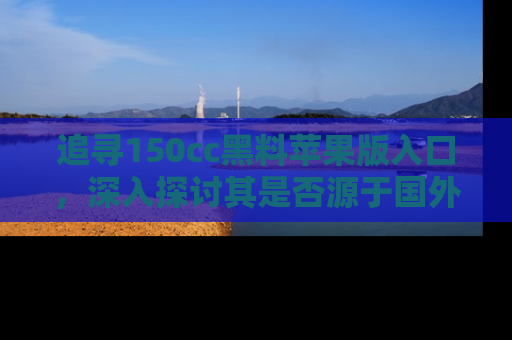追寻150cc黑料苹果版入口，深入探讨其是否源于国外的传闻