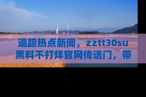 追踪热点新闻,zztt30su黑料不打烊官网传送门,带你进入吃瓜新世界!