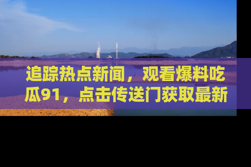 追踪热点新闻，观看爆料吃瓜91，点击传送门获取最新更新！