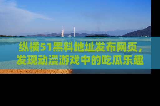 纵横51黑料地址发布网页,发现动漫游戏中的吃瓜乐趣