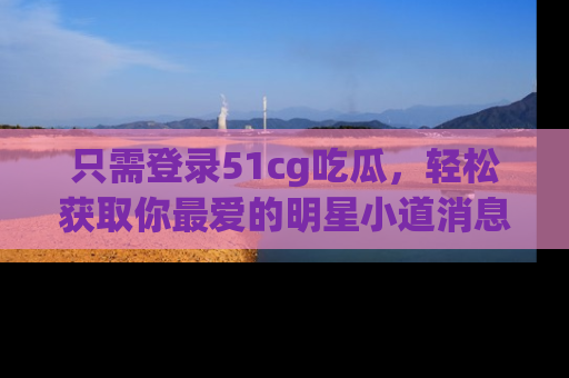 只需登录51cg吃瓜,轻松获取你最爱的明星小道消息!