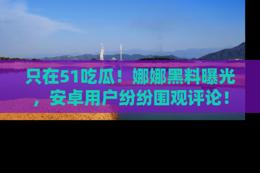 只在51吃瓜!娜娜黑料曝光,安卓用户纷纷围观评论!
