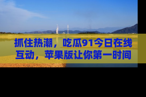 抓住热潮,吃瓜91今日在线互动,苹果版让你第一时间掌握信息!