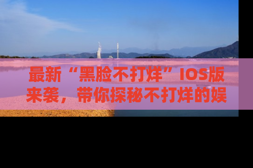 最新“黑脸不打烊”IOS版来袭，带你探秘不打烊的娱乐世界！