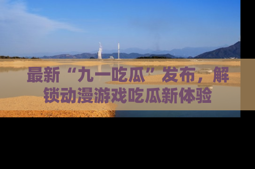 最新“九一吃瓜”发布，解锁动漫游戏吃瓜新体验