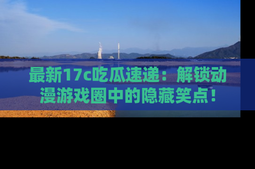 最新17c吃瓜速递：解锁动漫游戏圈中的隐藏笑点！