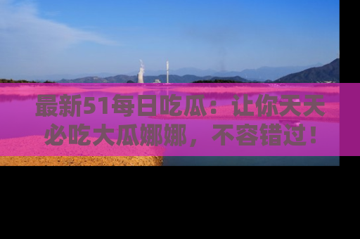 最新51每日吃瓜：让你天天必吃大瓜娜娜，不容错过！