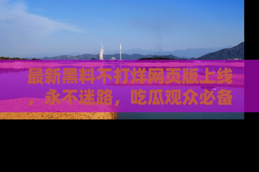 最新黑料不打烊网页版上线,永不迷路,吃瓜观众必备工具!