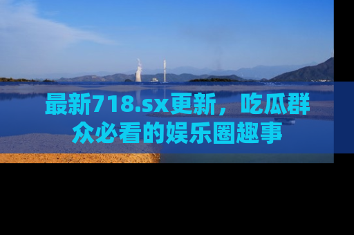 最新718.sx更新,吃瓜群众必看的娱乐圈趣事