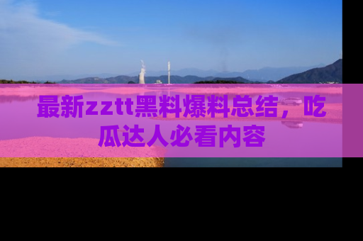 最新zztt黑料爆料总结,吃瓜达人必看内容
