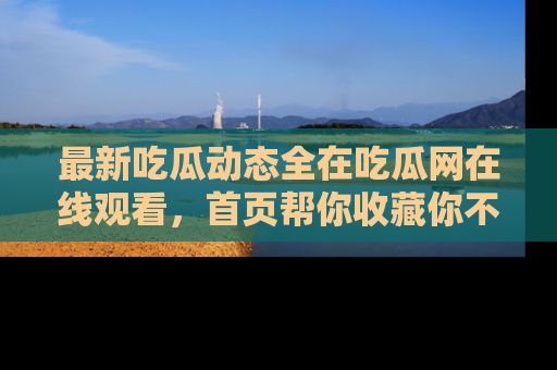 最新吃瓜动态全在吃瓜网在线观看，首页帮你收藏你不能错过的精彩！