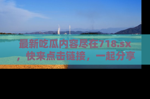 最新吃瓜内容尽在718.sx,快来点击链接,一起分享那些精彩瞬间!