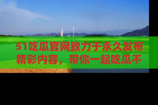 51吃瓜官网致力于永久发布精彩内容,带你一起吃瓜不停歇!
