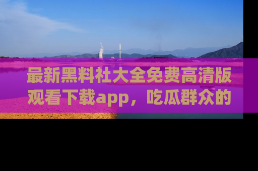 最新黑料社大全免费高清版观看下载app,吃瓜群众的必备神器