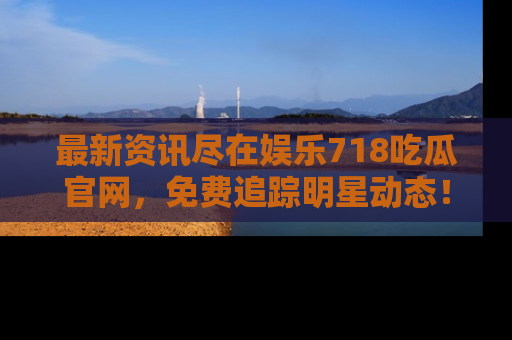 最新资讯尽在娱乐718吃瓜官网，免费追踪明星动态！