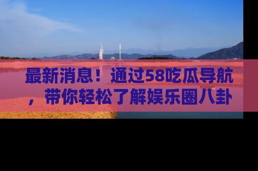 最新消息！通过58吃瓜导航，带你轻松了解娱乐圈八卦动态！