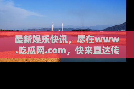 最新娱乐快讯，尽在www.吃瓜网.com，快来直达传送门收获惊喜吧！