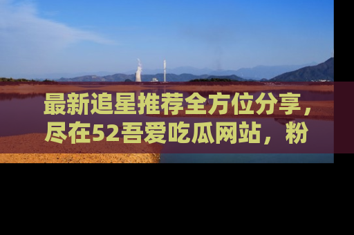 最新追星推荐全方位分享，尽在52吾爱吃瓜网站，粉丝必看